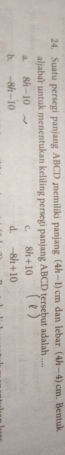 Suatu persegi panjang ABCD memiliki panjang (4h-1)cm dan lebar (4h-4)cm. Bentuk
aljabar untuk menentukan keliling persegi panjang ABCD tersebut adalah ....
a. 8h-10 C. 8h+10 ( )
b. -8h-10 d. -8h+10