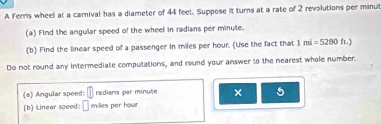 A Ferris wheel at a carnival has a diameter of 44 feet. Suppose it turns at a rate of 2 revolutions per minut 
(a) Find the angular speed of the wheel in radians per minute. 
(b) Find the linear speed of a passenger in miles per hour. (Use the fact that 1mi=5280 ft.) 
Do not round any intermediate computations, and round your answer to the nearest whole number. 
(a) Angular speed: radians per minute
× 
(b) Linear speed: É miles per hour