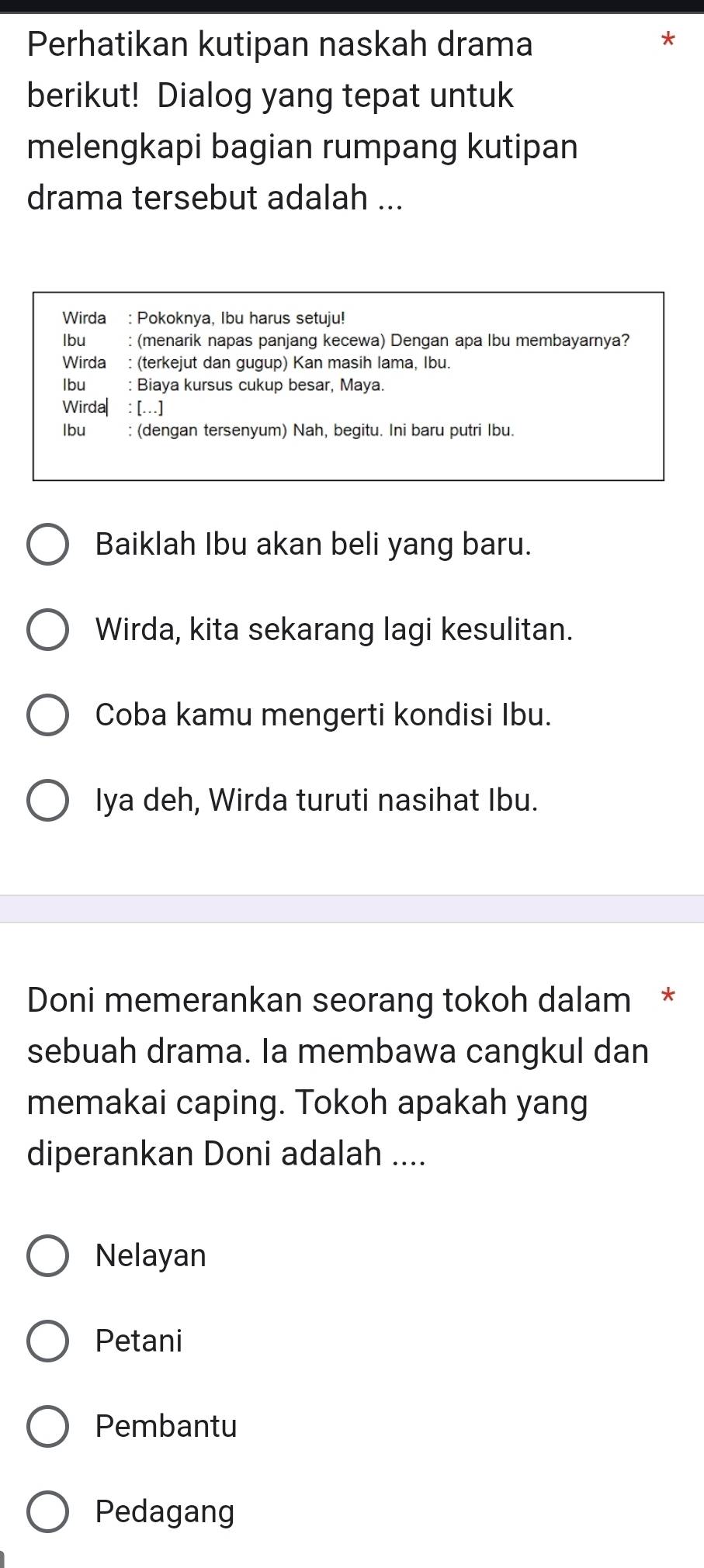 Perhatikan kutipan naskah drama
berikut! Dialog yang tepat untuk
melengkapi bagian rumpang kutipan
drama tersebut adalah ...
Wirda : Pokoknya, Ibu harus setuju!
lbu : (menarik napas panjang kecewa) Dengan apa lbu membayarnya?
Wirda : (terkejut dan gugup) Kan masih lama, Ibu.
Ibu : Biaya kursus cukup besar, Maya.
Wirda| : […]
lbu : (dengan tersenyum) Nah, begitu. Ini baru putri Ibu.
Baiklah Ibu akan beli yang baru.
Wirda, kita sekarang lagi kesulitan.
Coba kamu mengerti kondisi Ibu.
Iya deh, Wirda turuti nasihat Ibu.
Doni memerankan seorang tokoh dalam *
sebuah drama. Ia membawa cangkul dan
memakai caping. Tokoh apakah yang
diperankan Doni adalah ....
Nelayan
Petani
Pembantu
Pedagang