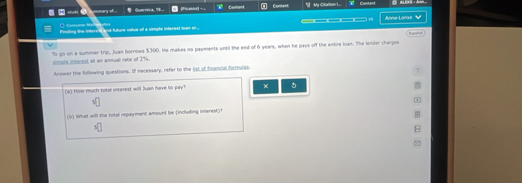 ummary of... Guernica, 19... (Picasso) =... a Content Content My Citation I... Content □ ALEKS - Ann... 
O Consumer Mathomatics Anne-Lorise V 
Finding the interest and future value of a simple interest loan or... 
Español 
To go on a summer trip, Juan borrows $300. He makes no payments until the end of 6 years, when he pays off the entire loan. The lender charges 
simple interest at an annual rate of 2%. 
Answer the following questions. If necessary, refer to the list of financial formulas. 
? 
(a) How much total interest will Juan have to pay? 
× 5 
(b) What will the total repayment amount be (including interest)? 
S