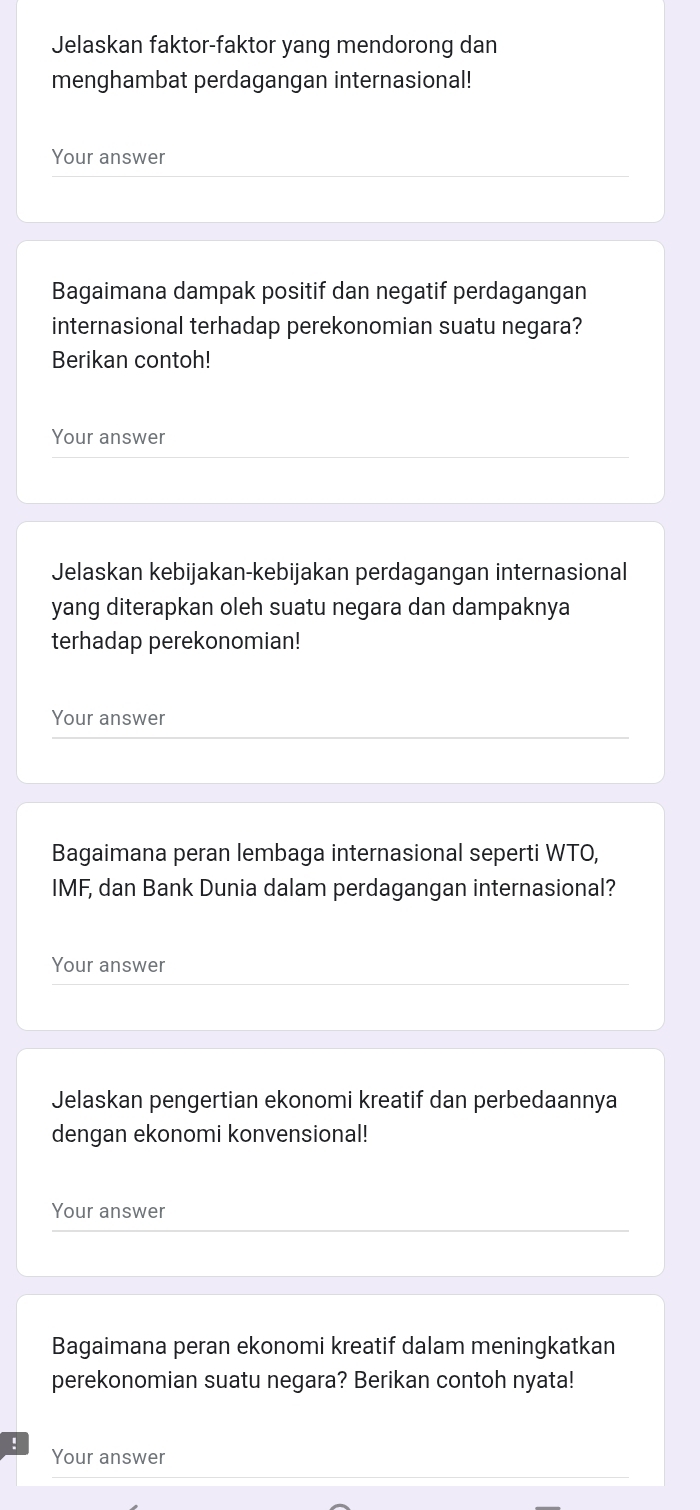 Jelaskan faktor-faktor yang mendorong dan 
menghambat perdagangan internasional! 
Your answer 
Bagaimana dampak positif dan negatif perdagangan 
internasional terhadap perekonomian suatu negara? 
Berikan contoh! 
Your answer 
Jelaskan kebijakan-kebijakan perdagangan internasional 
yang diterapkan oleh suatu negara dan dampaknya 
terhadap perekonomian! 
Your answer 
Bagaimana peran lembaga internasional seperti WTO, 
IMF, dan Bank Dunia dalam perdagangan internasional? 
Your answer 
Jelaskan pengertian ekonomi kreatif dan perbedaannya 
dengan ekonomi konvensional! 
Your answer 
Bagaimana peran ekonomi kreatif dalam meningkatkan 
perekonomian suatu negara? Berikan contoh nyata! 
Your answer