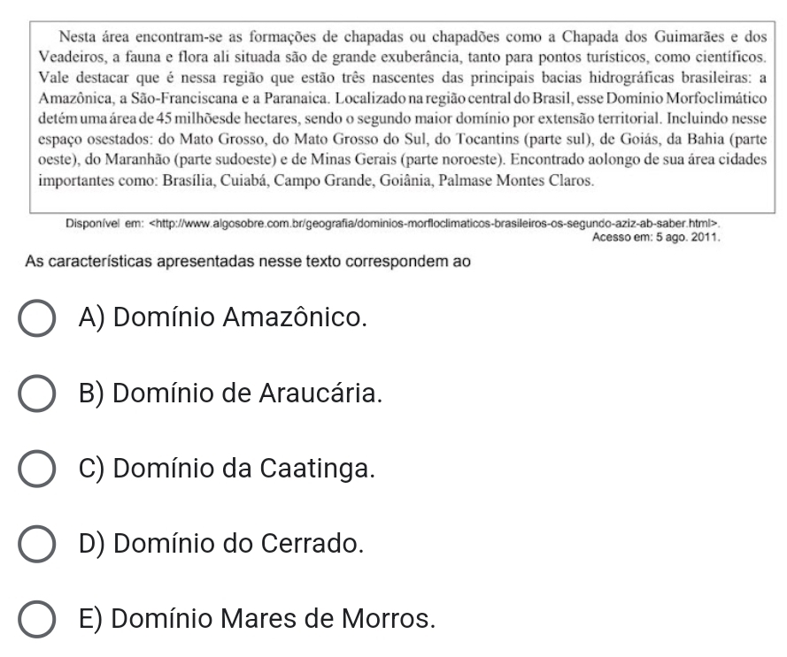 Nesta área encontram-se as formações de chapadas ou chapadões como a Chapada dos Guimarães e dos
Veadeiros, a fauna e flora ali situada são de grande exuberância, tanto para pontos turísticos, como científicos.
Vale destacar que é nessa região que estão três nascentes das principais bacias hidrográficas brasileiras: a
Amazônica, a São-Franciscana e a Paranaica. Localizado na região central do Brasil, esse Domínio Morfoclimático
detém uma área de 45 milhõesde hectares, sendo o segundo maior domínio por extensão territorial. Incluindo nesse
espaço osestados: do Mato Grosso, do Mato Grosso do Sul, do Tocantins (parte sul), de Goiás, da Bahia (parte
oeste), do Maranhão (parte sudoeste) e de Minas Gerais (parte noroeste). Encontrado aolongo de sua área cidades
importantes como: Brasília, Cuiabá, Campo Grande, Goiânia, Palmase Montes Claros.
Disponível em:.
Acesso em: 5 ago. 2011.
As características apresentadas nesse texto correspondem ao
A) Domínio Amazônico.
B) Domínio de Araucária.
C) Domínio da Caatinga.
D) Domínio do Cerrado.
E) Domínio Mares de Morros.