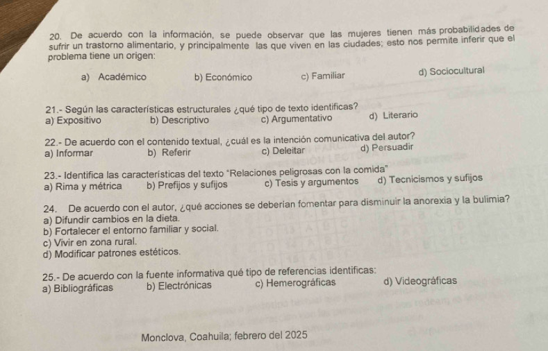 De acuerdo con la información, se puede observar que las mujeres tienen más probabilidades de
sufrir un trastorno alimentario, y principalmente las que viven en las ciudades; esto nos permite inferir que el
problema tiene un origen:
a) Académico b) Económico c) Familiar d) Sociocultural
21.- Según las características estructurales ¿qué tipo de texto identificas?
a) Expositivo b) Descriptivo c) Argumentativo d) Literario
22.- De acuerdo con el contenido textual, ¿cuál es la intención comunicativa del autor?
a) Informar b) Referir c) Deleitar d) Persuadir
23.- Identifica las características del texto "Relaciones peligrosas con la comida"
a) Rima y métrica b) Prefijos y sufijos c) Tesis y argumentos d) Tecnicismos y sufijos
24. De acuerdo con el autor, ¿qué acciones se deberían fomentar para disminuir la anorexia y la bulimia?
a) Difundir cambios en la dieta.
b) Fortalecer el entorno familiar y social.
c) Vivir en zona rural.
d) Modificar patrones estéticos.
25.- De acuerdo con la fuente informativa qué tipo de referencias identificas:
a) Bibliográficas b) Electrónicas c) Hemerográficas d) Videográficas
Monclova, Coahuila; febrero del 2025