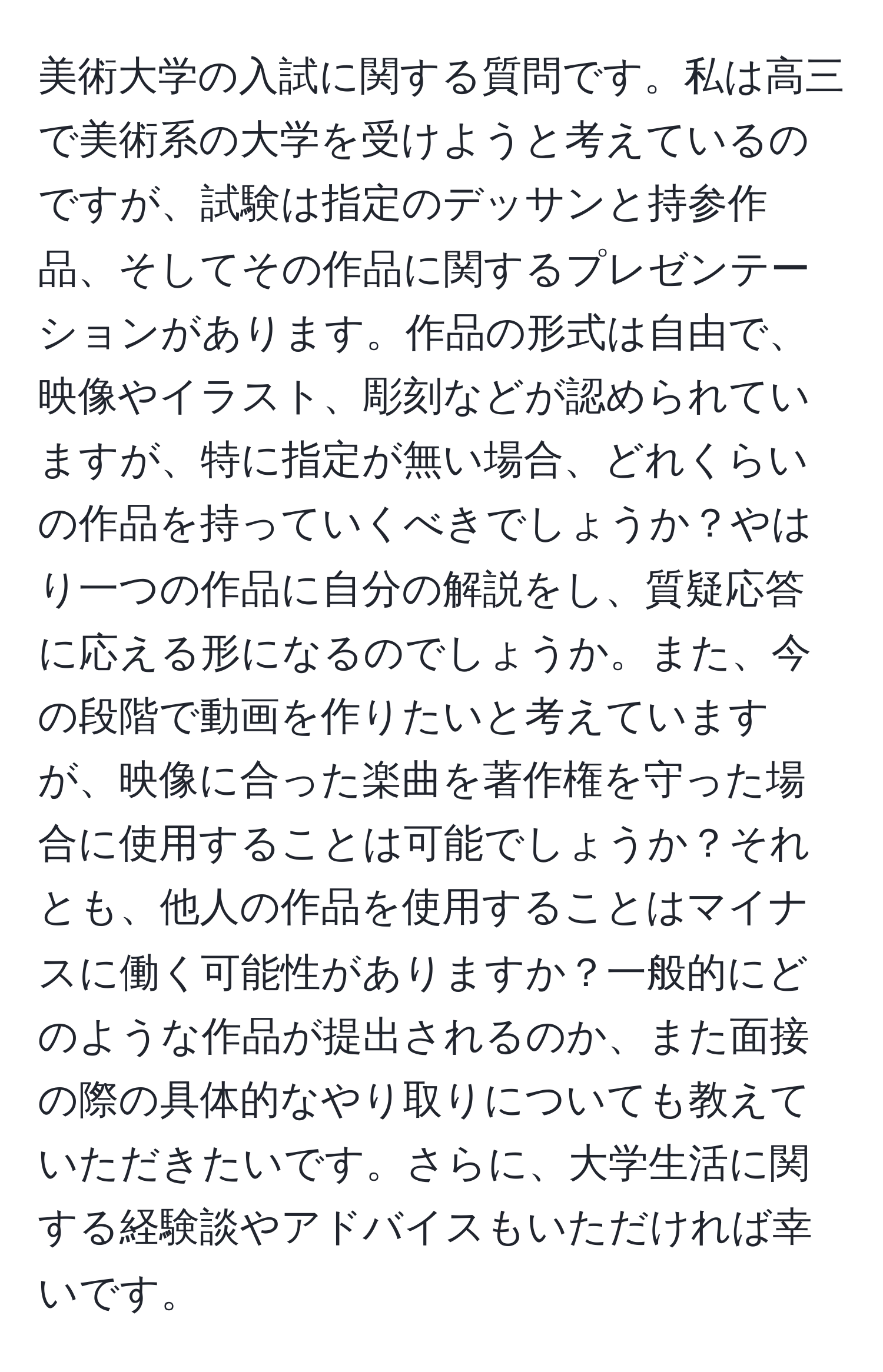 美術大学の入試に関する質問です。私は高三で美術系の大学を受けようと考えているのですが、試験は指定のデッサンと持参作品、そしてその作品に関するプレゼンテーションがあります。作品の形式は自由で、映像やイラスト、彫刻などが認められていますが、特に指定が無い場合、どれくらいの作品を持っていくべきでしょうか？やはり一つの作品に自分の解説をし、質疑応答に応える形になるのでしょうか。また、今の段階で動画を作りたいと考えていますが、映像に合った楽曲を著作権を守った場合に使用することは可能でしょうか？それとも、他人の作品を使用することはマイナスに働く可能性がありますか？一般的にどのような作品が提出されるのか、また面接の際の具体的なやり取りについても教えていただきたいです。さらに、大学生活に関する経験談やアドバイスもいただければ幸いです。