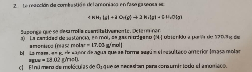 La reacción de combustión del amoniaco en fase gaseosa es:
4NH_3(g)+3O_2(g)to 2N_2(g)+6H_2O(g)
Suponga que se desarrolla cuantitativamente. Determinar: 
a) La cantidad de sustancia, en mol, de gas nitrógeno (N_2) obtenido a partir de 170.3 g de 
amoniaco (masa molar =17.03g/mol)
b) La masa, en g, de vapor de agua que se forma segú n el resultado anterior (masa molar 
agua =18.02g/mol). 
c) El nú mero de moléculas de que se necesitan para consumir todo el amoniaco. O_2