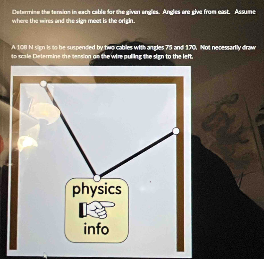 Determine the tension in each cable for the given angles. Angles are give from east. Assume 
where the wires and the sign meet is the origin. 
A 108 N sign is to be suspended by two cables with angles 75 and 170. Not necessarily draw 
to scale Determine the tension on the wire pulling the sign to the left.