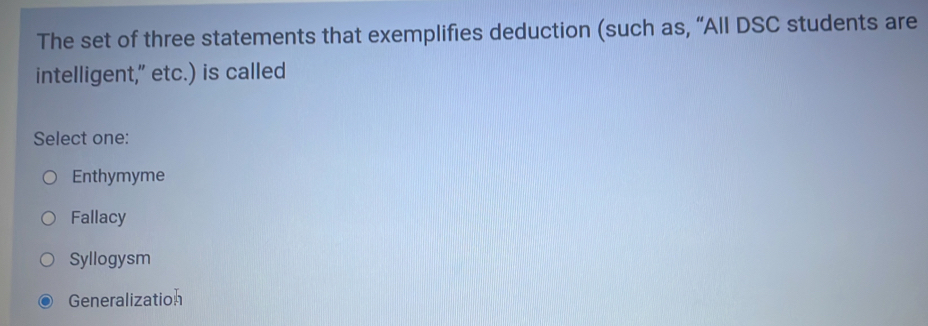 The set of three statements that exemplifies deduction (such as, “All DSC students are
intelligent," etc.) is called
Select one:
Enthymyme
Fallacy
Syllogysm
Generalization