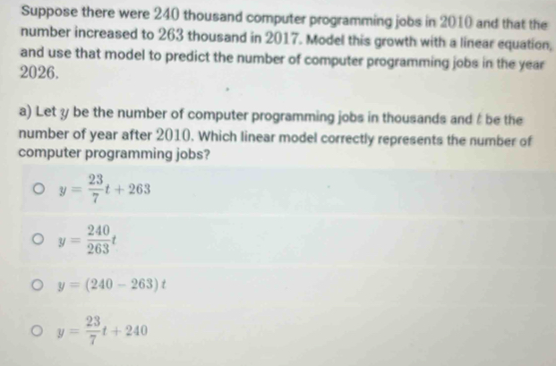 Suppose there were 240 thousand computer programming jobs in 2010 and that the
number increased to 263 thousand in 2017. Model this growth with a linear equation,
and use that model to predict the number of computer programming jobs in the year
2026.
a) Let y be the number of computer programming jobs in thousands and be the
number of year after 2010. Which linear model correctly represents the number of
computer programming jobs?
y= 23/7 t+263
y= 240/263 t
y=(240-263)t
y= 23/7 t+240