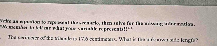 Vrite an equation to represent the scenario, then solve for the missing information. 
*Remember to tell me what your variable represents!!** 
. The perimeter of the triangle is 17.6 centimeters. What is the unknown side length?