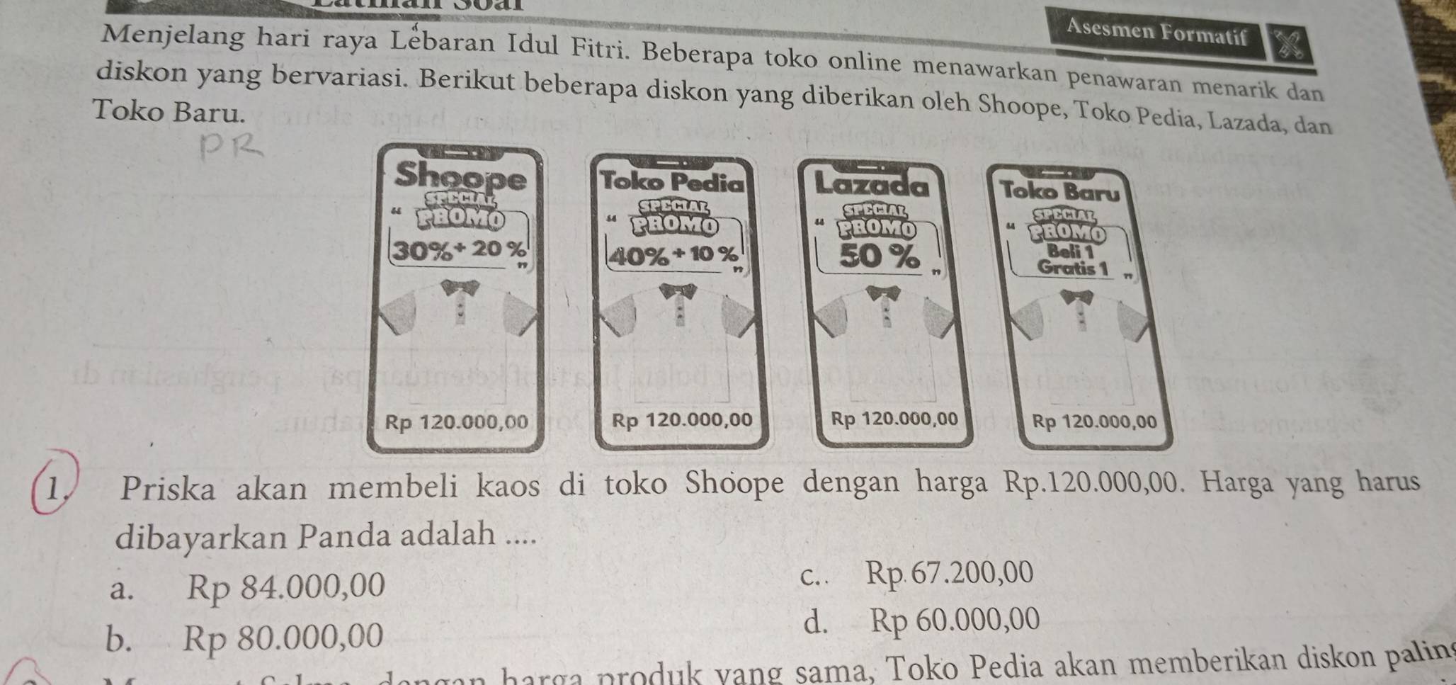 Asesmen Formatif
Menjelang hari raya Lebaran Idul Fitri. Beberapa toko online menawarkan penawaran menarik dan
diskon yang bervariasi. Berikut beberapa diskon yang diberikan oleh Shoope, Toko Pedia, Lazada, dan
Toko Baru.

Shoope Toko Pedia Lazada Toko Baru
SFECIAL SPECIAR SFECIAL
SPECIAL
PROMO
PROMO PROMO PROMO
40% + 10 %
Beli 1
30% + 20 % 50 % 、 Gratis 1 "
”
Rp 120.000,00 Rp 120.000,00 Rp 120.000,00 Rp 120.000,00
1. Priska akan membeli kaos di toko Shoope dengan harga Rp.120.000,00. Harga yang harus
dibayarkan Panda adalah ....
a. Rp 84.000,00 c.. Rp 67.200,00
b. Rp 80.000,00
d. Rp 60.000,00
an harga produk yang sama, Toko Pedia akan memberikan diskon palins