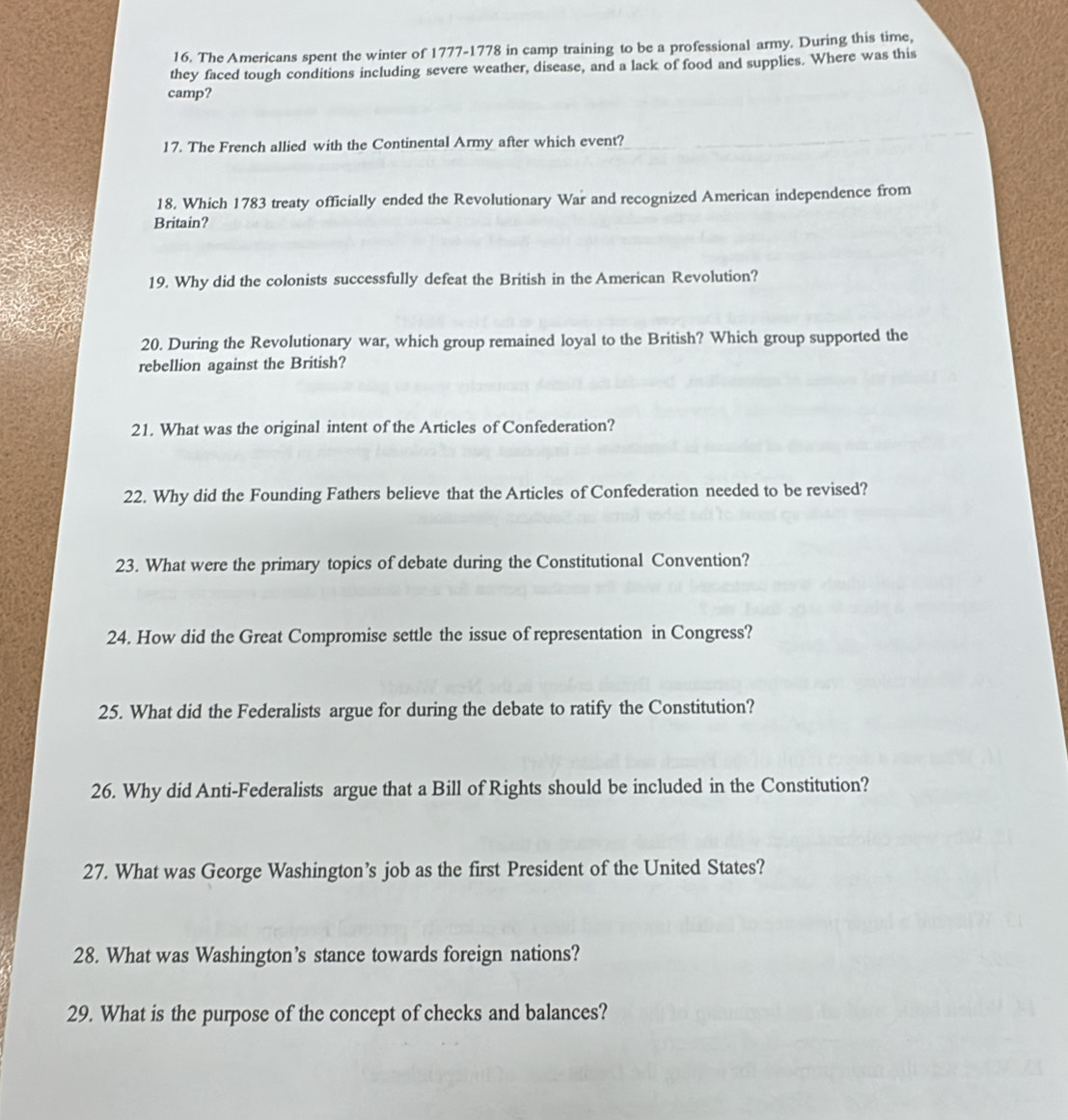 The Americans spent the winter of 1777-1778 in camp training to be a professional army. During this time, 
they faced tough conditions including severe weather, disease, and a lack of food and supplies. Where was this 
camp? 
17. The French allied with the Continental Army after which event? 
18. Which 1783 treaty officially ended the Revolutionary War and recognized American independence from 
Britain? 
19. Why did the colonists successfully defeat the British in the American Revolution? 
20. During the Revolutionary war, which group remained loyal to the British? Which group supported the 
rebellion against the British? 
21. What was the original intent of the Articles of Confederation? 
22. Why did the Founding Fathers believe that the Articles of Confederation needed to be revised? 
23. What were the primary topics of debate during the Constitutional Convention? 
24. How did the Great Compromise settle the issue of representation in Congress? 
25. What did the Federalists argue for during the debate to ratify the Constitution? 
26. Why did Anti-Federalists argue that a Bill of Rights should be included in the Constitution? 
27. What was George Washington’s job as the first President of the United States? 
28. What was Washington’s stance towards foreign nations? 
29. What is the purpose of the concept of checks and balances?