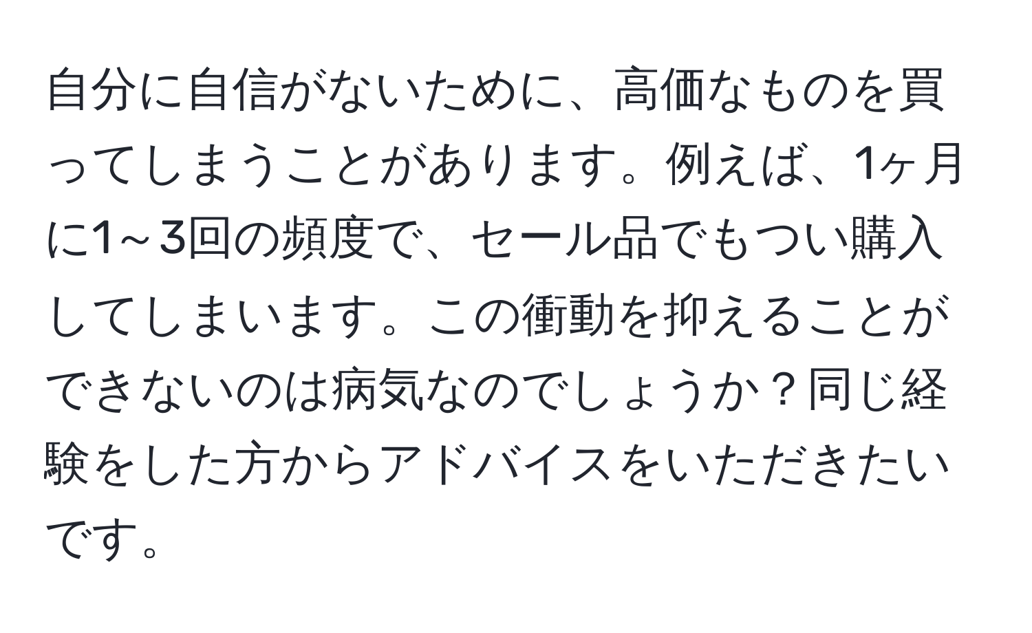 自分に自信がないために、高価なものを買ってしまうことがあります。例えば、1ヶ月に1～3回の頻度で、セール品でもつい購入してしまいます。この衝動を抑えることができないのは病気なのでしょうか？同じ経験をした方からアドバイスをいただきたいです。