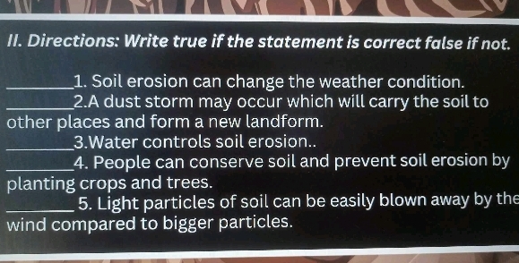 Directions: Write true if the statement is correct false if not. 
_1. Soil erosion can change the weather condition. 
_2.A dust storm may occur which will carry the soil to 
other places and form a new landform. 
_3.Water controls soil erosion.. 
_4. People can conserve soil and prevent soil erosion by 
planting crops and trees. 
_5. Light particles of soil can be easily blown away by the 
wind compared to bigger particles.