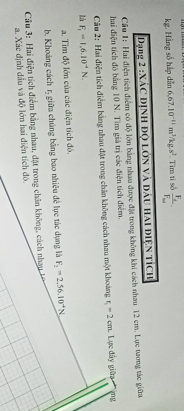 kg. Hằng số hấp dẫn 6,67.10^(-11)m^3/kg.s^2. Tìm tỉ số frac F_dF_hd. 
Dạng 2 :XÁC ĐỊNH ĐỌ LớN Và Dấu HAI đĐIệN TícH 
Câu 1: Hai điện tích điểm có độ lớn bằng nhau được đặt trong không khí cách nhau 12 cm. Lực tương tác giữa 
hai điện tích đó bằng 10 N. Tìm giá trị các điện tích điểm. 
Câu 2: Hai điện tích điểm bằng nhau đặt trong chân không cách nhau một khoảng r_i=2cm. Lực đẩy giữa ng 
là F_1=1,6.10^(-4)N. 
a. Tìm độ lớn của các điện tích đó. 
b. Khoảng cách r_2 giữa chúng bằng bao nhiêu đề lực tác dụng là F_2=2,56.10^(-4)N
Câu 3: Hai điện tích điểm bằng nhau, đặt trong chân không, cách nhau 19 
a. Xác định dấu và độ lớn hai điện tích đó.