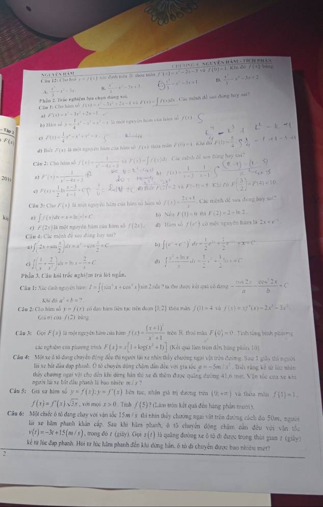 Ngễ yên hàm : nNguyên hàm - tích phân
Câu 12 Clo hso y=f(x) xác định trên 5 thoa màn f'(x)=x^2-2x-3 và f(0)=1.KT_1|
dà /(x)
D.
Phần 2. Trắc nghiệm lựa chọn đúng sai.  x^3/3 -x^2-3x. B.  x^3/3 -x^2-3x+3  x^3/3 -x^2-3x+1  x^3/3 x^2-3x+2
A.
Câu J: Cho hàm số f(x)=x^3-3x^2+2x-4 v ù F(x)= )dy  Các mệnh đề sau đùng hay sai?
a F'(x)=x^3-3x^2+2x-1
b) Hám số y= 1/4 x^3-x^3+x^2-x là một nguyên hàm của hàm số f(x).
- Tập 2
F(x F(x)= 1/4 x^4-x^3+x^2-x
d) Biết F(x) là một nguyên hàm của hàm số f(x) thóa mǎn F(0)=1 Khi đó
Câu 2: Cho hàm số f(x)= 1/x^2-4x+3  và F(x)=∈t f(x)d Các mênh để sau đùng hay sai?
2019
F'(x)= 1/x^2-4x+3 
b ! f(x)= 1/x-2 
c F(x)= 1/2 ln  (x-3)/x-1 +C'( đ Biát yù F(-1)=5 Khi có F( 3/2 )-F(4)<10</tex>
Câu 3: Cho F(x) là một nguyên hàm của hàm số hàm số f(x)= (2x+1)/x  Các mệnh đễ sau đụng hay sai?
kiè ∈t f(x)dx=x+ln |x|+C. b) Nếu F(1)=0 thì F(2)=2+ln 2.
c) F(2x) là một nguyên hàm của hàm số f(2x). đ) Ham số f(e^+) có một nguyên hám là 2x+e^(-1)
Câu 4: Các mệnh để sau đùng hay sai?
a ∈t (2x+sin  x/2 )dx=x^2-cos  x/2 +C D ) ∈t (e^x+e^(-x))^2dx= 1/2 e^(2x)+ 1/2 e^(-2x)+x=e^x
c) f( 1/x + 2/x^4 )dx=ln x- 2/x +C ∈t  (x^2+ln x)/x dx= 1/2 x^2+ 1/2 ln x+C
d)
Phần 3. Câu hỏi trắc nghiệm trà lời ngắn.
Câu 1: Xác định nguyên hàm: I=∈t (sin^4x+cos^4 a )sin 2xdx ? ta thu được kết quả có đạng - cos 2x/a - cos^22x/b +c
Khí đó a^2+b=2.
Câu 2: Cho hàm số y=f(x) vó đạo hàm liên tục trên đoạm [1:2] thòa màn f(1)=4 và f(x)=xf'(x)-2x^3-3x^2
Giả tị của f(2) bāng
Câu 3: Gọi F(x) là một nguyên hàm của hàm f(x)=frac (x+1)^2x^2+1 trên  thuá mǎn F(0)=0 Tinh tổng bình phương
các nghiệm của phưương trình F(x)=x[1+log (x^2+1)] (Kết quả làm tròn đến hàng phần 10)
Câu 4: Một xe ô tổ đang chuyển động đều thì người lái xe nhìn thấy chướng ngai vật trên đường. Sau 1 giây thì người
lài xe bắt đầu đạp phanh. Ô tô chuyên động chậm dẫn đều với gia tốc a=-5m/s^2. Biếi rằng kế tử lúc nhìn
thảy chướng ngai vật cho đến khi dứng hàn thì xe đi thêm được quảng đường 41,6 met. Văn tốc của xe kh
người lái xe bắt đầu phanh là bao nhiệu m / s ?
Câu 5: Giá sử hàm số y=f(x):y=f'(x) lbiên tục, nhận giá trị dương trên (9,+∈fty ) và thóa mǎn f(1)=1.
f(x)=f''(x)sqrt(3x) , với mọi x>0.Tinh f(5) ? (Lâm trôn kết quả đến hàng phần mười).
Câu 6: Một chiếc ô tỏ đang chay với vận tốc 15m/s thi nhìn thấy chướng ngai vật trên đường cách đó 50m, người
lái xe hãm phanh khân cấp. Sau khi hãm phanh, ô tô chuyến động chậm dằn đều với vận tốc
v(t)=-3t+15(m/s) , trong đò t (giāy). Gọi s(t) à quâng đường xe ô tô đi được trong thời gian z (giãy)
kể từ lúc đạp phanh. Hỏi tữ lúc hãm phanh đến khi dừng bản, ô tô di chuyển được bao nhiêu mét?
2