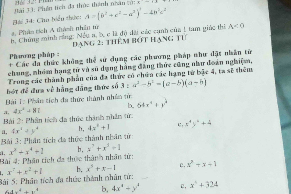 Phân
Bài 33: Phân tích đa thức thành nhân tử: x-7x
Bài 34: Cho biểu thức: A=(b^2+c^2-a^2)^2-4b^2c^2
a, Phân tích A thành nhân tử
b. Chứng minh rằng: Nếu a, b, c là độ dài các cạnh của 1 tam giác thì A<0</tex>
dạng 2: thêm bớt hạng tử
Phương pháp :
+ Các đa thức không thể sử dụng các phương pháp như đặt nhân tử
chung, nhóm hạng tử và sủ dụng hằng đăng thức cũng như đoán nghiệm,
Trong các thành phần của đa thức có chứa các hạng tử bậc 4, ta sẽ thêm
bót để đưa về hằng đẳng thức số 3:a^2-b^2=(a-b)(a+b)
Bài 1: Phân tích đa thức thành nhân tử:
b, 64x^4+y^4
a, 4x^4+81
Bài 2: Phân tích đa thức thành nhân tử:
b,
a, 4x^4+y^4 4x^8+1
c, x^4y^4+4
Bài 3: Phân tích đa thức thành nhân tử:
a, x^8+x^4+1
b, x^7+x^5+1
Bài 4: Phân tích đa thức thành nhân tử:
c,
1. x^7+x^2+1
b, x^5+x-1 x^8+x+1
Bài 5: Phân tích đa thức thành nhân tử:
64x^4+y^4
b, 4x^4+y^4 c, x^4+324