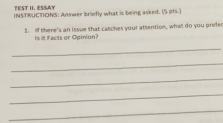 TEST II. ESSAY 
INSTRUCTIONS: Answer briefly what is being asked. (5 pts.) 
1. If there’s an issue that catches your attention, what do you prefer 
Is it Facts or Opinion? 
_ 
_ 
_ 
_ 
_