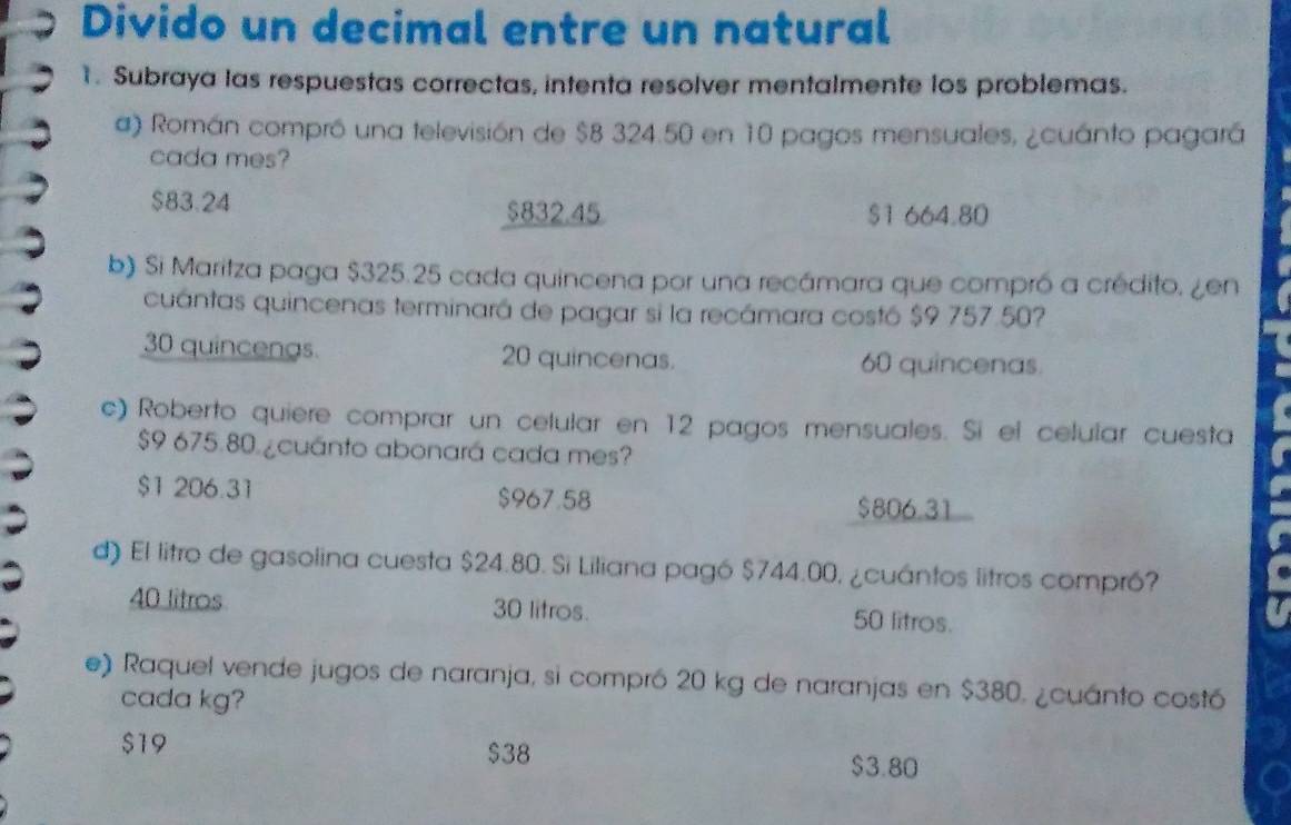 Divido un decimal entre un natural
1. Subraya las respuestas correctas, intenta resolver mentalmente los problemas.
a) Román compró una televisión de $8 324.50 en 10 pagos mensuales, ¿cuánto pagará
cada mes?
$83.24
$832.45 $1 664.80
b) Si Maritza paga $325.25 cada quincena por una recámara que compró a crédito. ¿en
cuántas quincenas terminará de pagar si la recámara costó $9 757.50?
30 quincengs 20 quincenas. 60 quincenas.
c) Roberto quiere comprar un celular en 12 pagos mensuales. Si el celular cuesta
$9 675.80. ¿cuánto abonará cada mes?
$1 206.31 $967.58
$806.31
d) El litro de gasolina cuesta $24.80. Si Liliana pagó $744.00, ¿cuántos litros compró?
40 litros 30 litros. 50 litros.
e) Raquel vende jugos de naranja, si compró 20 kg de naranjas en $380. ¿cuánto costó
cada kg?
$19 $38 $3.80