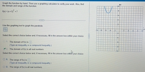 Graph the function by hand. Then use a graphing calculator to verify your work. Also, find
the domain and range of the function.
f(x)=(x+5)^2+7
Use the graphing tool to graph the parabola
Select the correct choice below and, if necessary, fill in the answer box within your choice
A. The domain of f(x)
(Type an inequality or a compound inequality)
The domain of f(x is all real numbers
Select the comect choice below and, if necessary, fill in the answer box within your choice
A. The range of f(x)i |1 
(Type an inequality or a compound inequality.)
B. The range t(x) is all real numbers