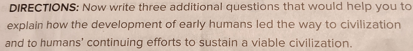 DIRECTIONS: Now write three additional questions that would help you to 
explain how the development of early humans led the way to civilization 
and to humans’ continuing efforts to sustain a viable civilization.