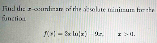 Find the x-coordinate of the absolute minimum for the 
function
f(x)=2xln (x)-9x, x>0.