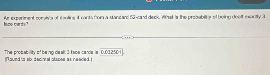 An experiment consists of dealing 4 cards from a standard 52 -card deck. What is the probability of being dealt exactly 3
face cards? 
The probability of being dealt 3 face cards is 0.032501
(Round to six decimal places as needed.)