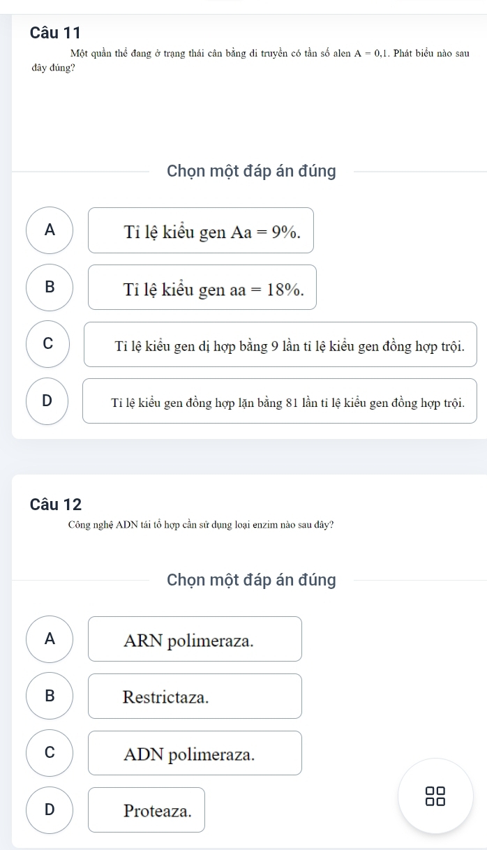 Một quần thể đang ở trạng thái cân bằng di truyền có tần số alen A=0,1. Phát biểu nào sau
đây đúng?
Chọn một đáp án đúng
A Ti lệ kiểu gen Aa=9%.
B Ti lệ kiểu gen aa=18%.
C Ti lệ kiểu gen dị hợp bằng 9 lần tỉ lệ kiểu gen đồng hợp trội.
D Ti lệ kiểu gen đồng hợp lặn bằng 81 lần ti lệ kiều gen đồng hợp trội.
Câu 12
Công nghệ ADN tái tổ hợp cần sử dụng loại enzim nào sau đây?
Chọn một đáp án đúng
A ARN polimeraza.
B Restrictaza.
C ADN polimeraza.
D Proteaza.
□□