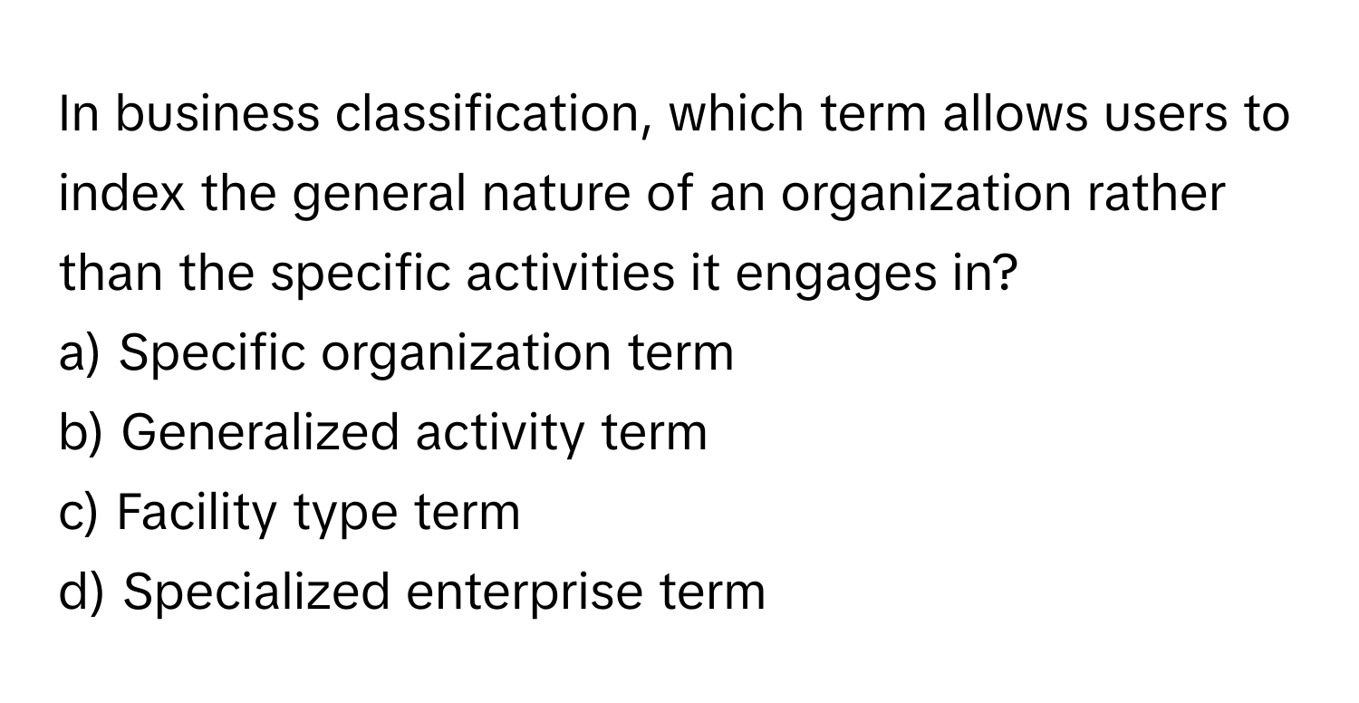 In business classification, which term allows users to index the general nature of an organization rather than the specific activities it engages in?

a) Specific organization term
b) Generalized activity term
c) Facility type term
d) Specialized enterprise term