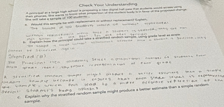 Check Your Understanding 
A principal at a large high school is proposing a new digital hall pass that students would access using 
their phones. She wants ow what proportion of the student body is in favor of the proposed change. 
She will take a sample o l et 
a. Would this sample be 
c. Explain why the stratified random sample might produce a better estimate than a simple rand 
sample.