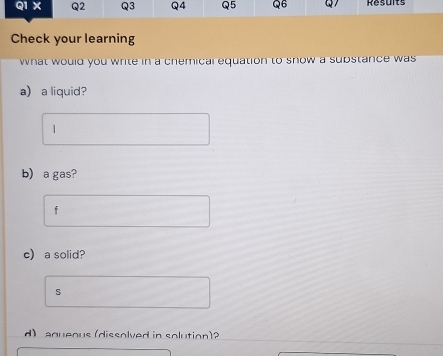 Q1X Q2 Q3 Q4 Q5 Q6 Q Results 
Check your learning 
what would you white in a chemical equation to snow a substance was 
a) a liquid? 
| 
b) a gas? 
f 
c) a solid? 
s 
d) aqueous (dissolved in solution)?