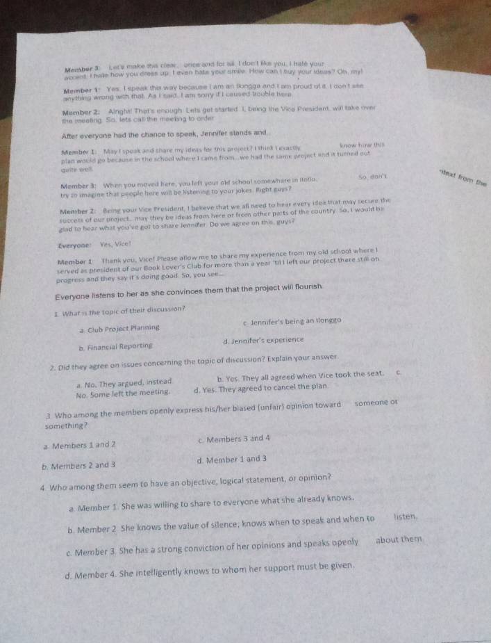 Member 3: i et's make this clear, once and for all. I don't like you, I hate your
ap ant. I hate how you dress up. I even hate your smile. How can I buy your idees? On, my!
Member 1. Yes. I speak this way because I am an flungga and I am proud of it. I don't see
anything wrong with that. As I said, I am sonry if I caused trouble here
Mamber 2: Airght! That's enough Lets get started 1, being the Vice President, will take over
the meeting. So, lets call the meeting to order
After everyone had the chance to speak, Jennifer stands and.
Member I. May I speak and thare my idess for this project? I think I exastly know how this
plan would go because in the school where I came from...we had the same project and it turned out
quite well.
Member 3: When you moved here, you left your old school somewhere in iotio. So dan't
-itext from the 
try so imagine that people here will be listening to your jokes. Right guys?
Member 2: Being your Vice President, I believe that we all need to hear every idea that may secure the
success of our project. may they be ideas from here or from other parts of the country So, I would be
glad to hear what you've got to share lennifer. Do we agree on this, guys?
Everyone: Yes, Vice!
Member 1- Thank you, Vice! Please allow me to share my experience from my old school where I
served as president of our Book Lover's Club for more than a year "Iil I left our project there still on
progress and they say it's doing good. So, you see...
Everyone listens to her as she convinces them that the project will flourish
1. What is the topic of their discussion?
a. Club Project Planning c Jennifer's being an tlonggo
b. Financial Reporting d. Jennifer's experience
2. Did they agree on issues concerning the topic of discussion? Explain your answer
a. No. They argued, instead b. Yes. They all agreed when Vice took the seat. c.
No. Some left the meeting. d. Yes. They agreed to cancel the plan
3 Who among the members openly express his/her biased (unfair) opinion toward someone or
something ?
a Members 1 and 2 c. Members 3 and 4
b. Members 2 and 3 d. Member 1 and 3
4. Who among them seem to have an objective, logical statement, or opinion?
a Member 1. She was willing to share to everyone what she already knows.
b. Member 2 She knows the value of silence; knows when to speak and when to listen.
c. Member 3. She has a strong conviction of her opinions and speaks openly about them
d. Member 4. She intelligently knows to whom her support must be given.
