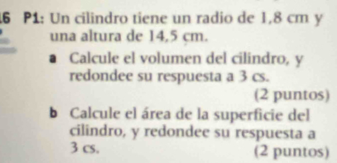 P1: Un cilindro tiene un radio de 1,8 cm y 
una altura de 14,5 cm. 
Calcule el volumen del cilindro, y
redondee su respuesta a 3 cs. 
(2 puntos) 
b Calcule el área de la superficie del 
cilindro, y redondee su respuesta a
3 cs. (2 puntos)