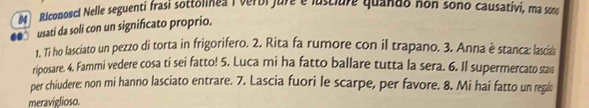 Riconosci Nelle seguenti frasi sottolnea I verbi jure e lusclure quando non sono causativi, ma somo 
usati da soli con un significato proprio. 
1. Ti ho lasciato un pezzo di torta in frigorifero. 2. Rita fa rumore con il trapano. 3. Anna è stanca: lasciaa 
riposare. 4. Fammi vedere cosa ti sei fatto! 5. Luca mi ha fatto ballare tutta la sera. 6. Il supermercato stan 
per chiudere: non mi hanno lasciato entrare. 7. Lascia fuori le scarpe, per favore. 8. Mi hai fatto un rega 
meraviglioso.