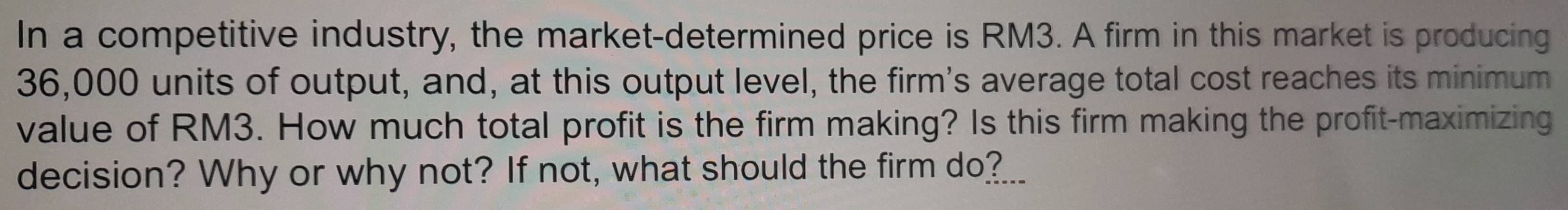 In a competitive industry, the market-determined price is RM3. A firm in this market is producing
36,000 units of output, and, at this output level, the firm's average total cost reaches its minimum 
value of RM3. How much total profit is the firm making? Is this firm making the profit-maximizing 
decision? Why or why not? If not, what should the firm do?___