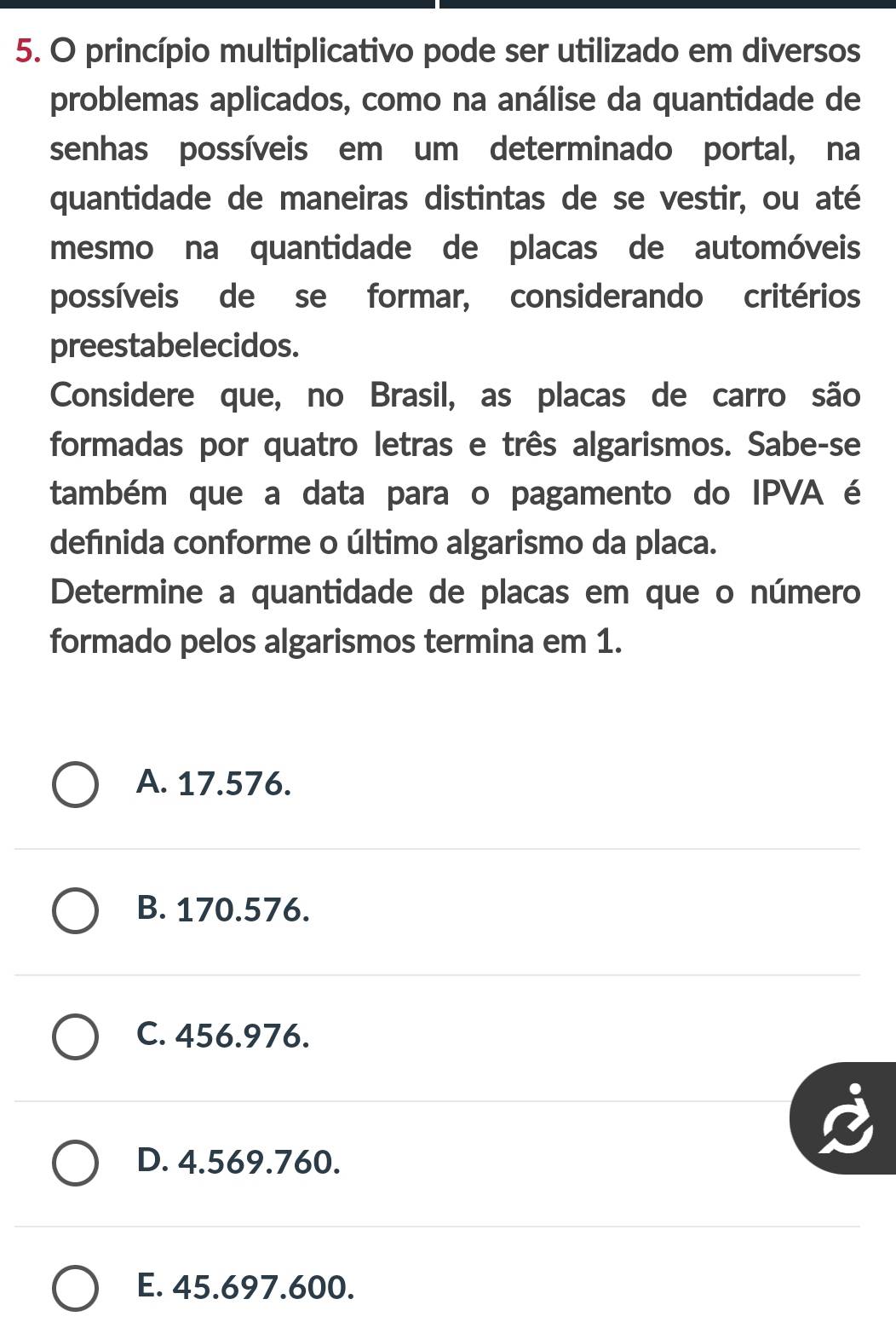 princípio multiplicativo pode ser utilizado em diversos
problemas aplicados, como na análise da quantidade de
senhas possíveis em um determinado portal, na
quantidade de maneiras distintas de se vestir, ou até
mesmo na quantidade de placas de automóveis
possíveis de se formar, considerando critérios
preestabelecidos.
Considere que, no Brasil, as placas de carro são
formadas por quatro letras e três algarismos. Sabe-se
também que a data para o pagamento do IPVA é
defínida conforme o último algarismo da placa.
Determine a quantidade de placas em que o número
formado pelos algarismos termina em 1.
A. 17.576.
B. 170.576.
C. 456.976.
D. 4.569.760.
E. 45.697.600.