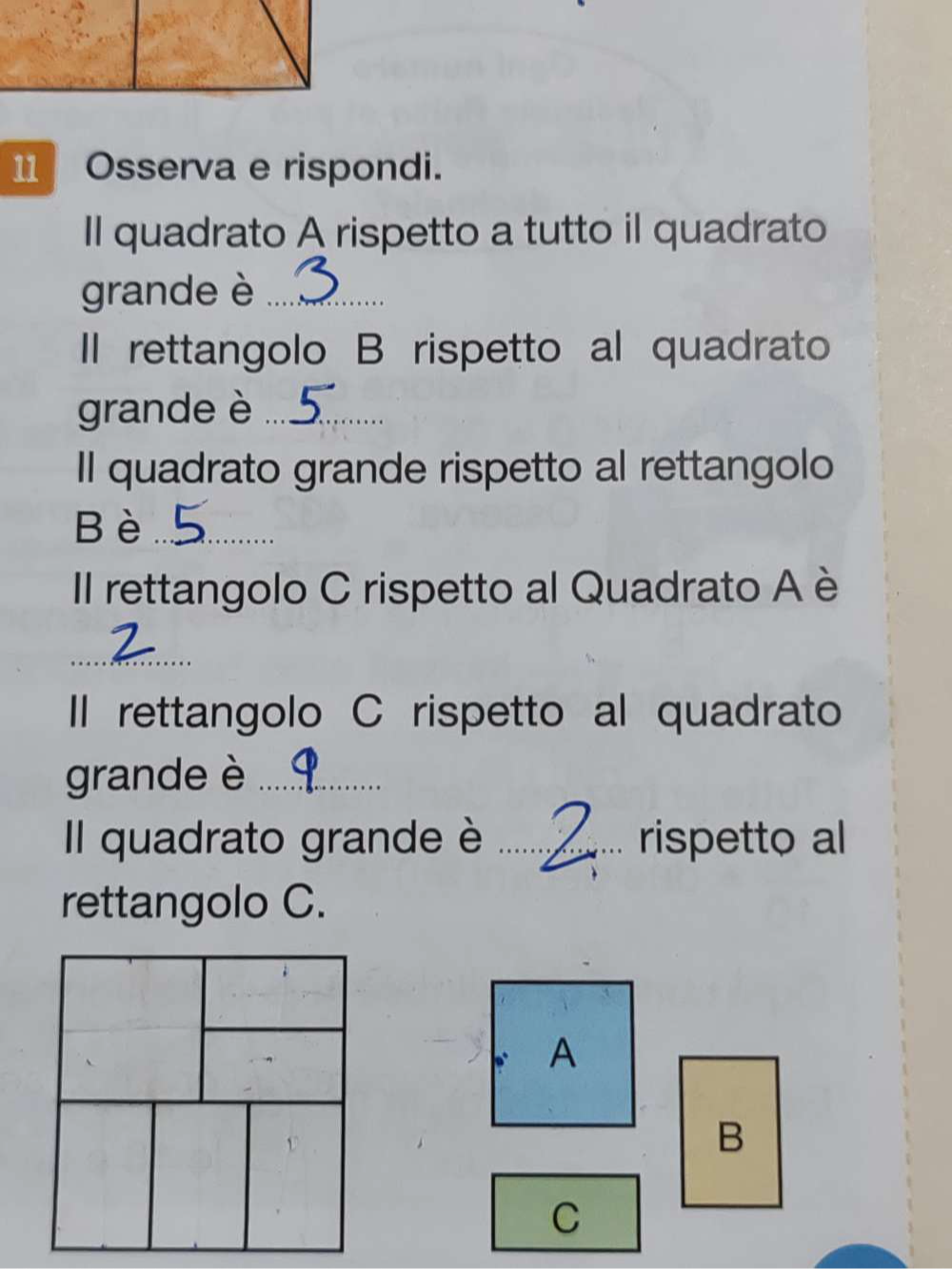 Osserva e rispondi. 
Il quadrato A rispetto a tutto il quadrato 
grande è_ 
Il rettangolo B rispetto al quadrato 
grande è_ 
Il quadrato grande rispetto al rettangolo 
Bè_ 
Il rettangolo C rispetto al Quadrato A è 
_ 
II rettangolo C rispetto al quadrato 
grande è_ 
Il quadrato grande è _rispetto al 
rettangolo C. 
A 
B 
C