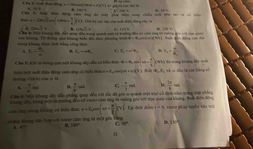 Cầu 2: Suất điện động e=TOOcos (100π t+π )(V) có giả trị cực đại là D, tự cảm
B. 1 10. C. 100 V. D. 50V.
Cầm 3: Suất điện động cam ứừng đo máy phát điện xoay chiều một pha tạo ra có biểu
thac z=22sqrt(2)cos (100π + π /4 )(V). Giả trị cực đại của suất điện động này là
220sqrt(2)V B. 110sqrt(2)V. C. 110 V. D. 220 V.
Cầa 4: Một khang dây dễn quay đều xung quanh một từ trường đều có cảm ứng từ vuởng góc với trục quay
caa khung. Từ thông qua khung biển đổi theo phương trình Phi =Phi _0cos (omega t)(Wb). Suất điện động cực đại
tung khung được tinh bằng công thức
A. E_o=frac Q_b10 B. E_s=omega Phi _r C. E_p=omega^2Phi _g D. E_v=frac varphi Phi _0
Cầu 5: Khi từ thông qua một khung dây dẫn có biểu thức Phi =Phi _ccos (omega t+ π /6 )(Wb) thì trong khung đãy xuất
miên một suất điện động cảm ứng có biểu thức e=E_0cos (omega t+varphi )(V) ). Biết Phi _a,E_c và t đều là các hằng số
dươg Giá trị của 0 là
A. - π /6 mL B.  π /6 rad. C. - π /3 rad. D.  2π /6 rad.
Cầu t: Một khung đây dẫn pháng quay đều với tốc độ góc ω quanh một trục cổ định nằm trong mặt phẳng
khung dây, trong một từ trường đều có vectơ cảm ứng từ vuỡng góc với trục quay của khung. Suất điện động
cảm ứng trong khung có biểu thức c=E_ocos (omega t+ π /2 )(V) ). Tại thời điểm t=0 vecto  pháp tuyển của mặt
pháng khung dây hợp với vectơ cảm ứng từ một góc bằng
A. 45
B. 180°. C. 90°. D. 150°
11