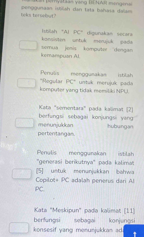 akan pernyataan yang BENAR mengenai 
penggunaan istilah dan tata bahasa dalam 
teks tersebut? 
Istilah "AI PC" digunakan secara 
konsisten untuk merujuk pada 
semua jenis komputer dengan 
kemampuan Al. 
Penulis menggunakan istilah 
''Regular PC'' untuk merujuk pada 
komputer yang tidak memiliki NPU. 
Kata "sementara" pada kalimat [2] 
berfungsi sebagai konjungsi yang 
menunjukkan hubungan 
pertentangan. 
Penulis menggunakan istilah 
"generasi berikutnya" pada kalimat 
[5] untuk menunjukkan bahwa 
Copilot+ PC adalah penerus dari AI 
PC. 
Kata "Meskipun" pada kalimat [11] 
berfungsi sebagai | konjungsi 
konsesif yang menunjukkan ad