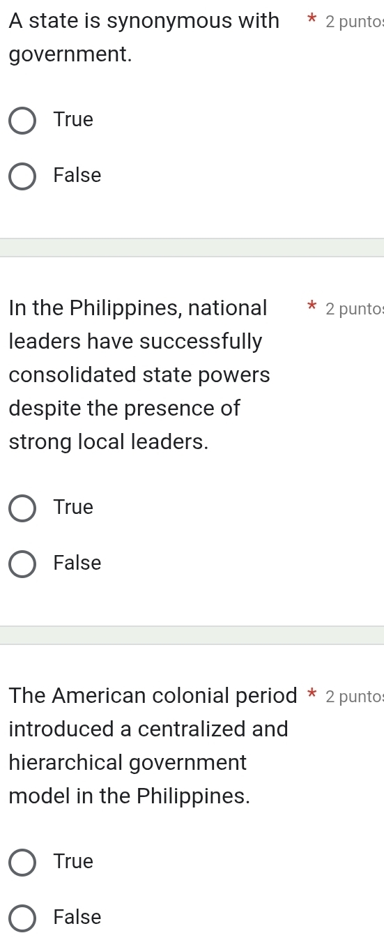 A state is synonymous with 2 punto
government.
True
False
In the Philippines, national 2 punto
leaders have successfully
consolidated state powers
despite the presence of
strong local leaders.
True
False
The American colonial period * 2 puntos
introduced a centralized and
hierarchical government
model in the Philippines.
True
False