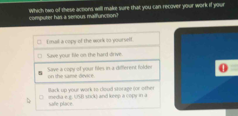 Which two of these actions will make sure that you can recover your work if your
computer has a serious malfunction?
Email a copy of the work to yourself.
Save your file on the hard drive.
Save a copy of your files in a different folder
on the same device.
Back up your work to cloud storage (or other
media e.g. USB stick) and keep a copy in a
safe place.