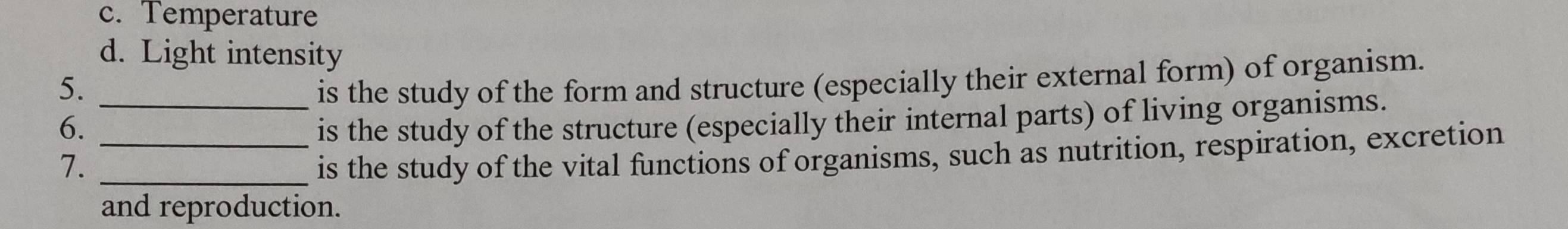 c. Temperature
d. Light intensity
5. is the study of the form and structure (especially their external form) of organism.
6. __is the study of the structure (especially their internal parts) of living organisms.
7._
is the study of the vital functions of organisms, such as nutrition, respiration, excretion
and reproduction.