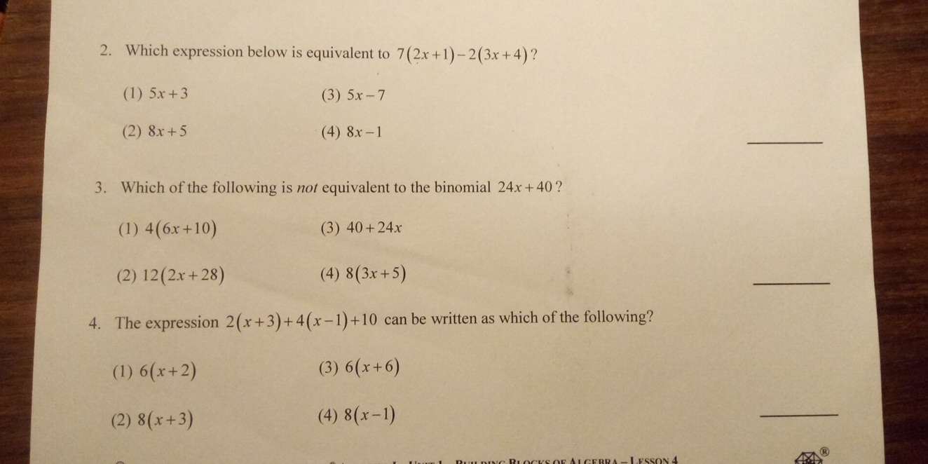 Which expression below is equivalent to 7(2x+1)-2(3x+4) ？
(1) 5x+3 (3) 5x-7
(2) 8x+5 (4) 8x-1
_
3. Which of the following is not equivalent to the binomial 24x+40 ?
(1) 4(6x+10) (3) 40+24x
(2) 12(2x+28) (4) 8(3x+5)
_
4. The expression 2(x+3)+4(x-1)+10 can be written as which of the following?
(1) 6(x+2) (3) 6(x+6)
(2) 8(x+3) (4) 8(x-1)
_
Lesson 4