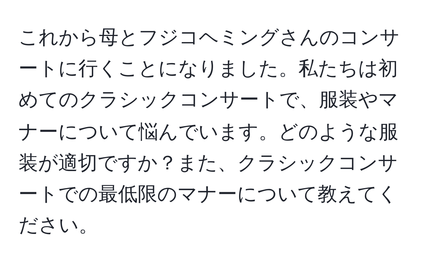 これから母とフジコヘミングさんのコンサートに行くことになりました。私たちは初めてのクラシックコンサートで、服装やマナーについて悩んでいます。どのような服装が適切ですか？また、クラシックコンサートでの最低限のマナーについて教えてください。