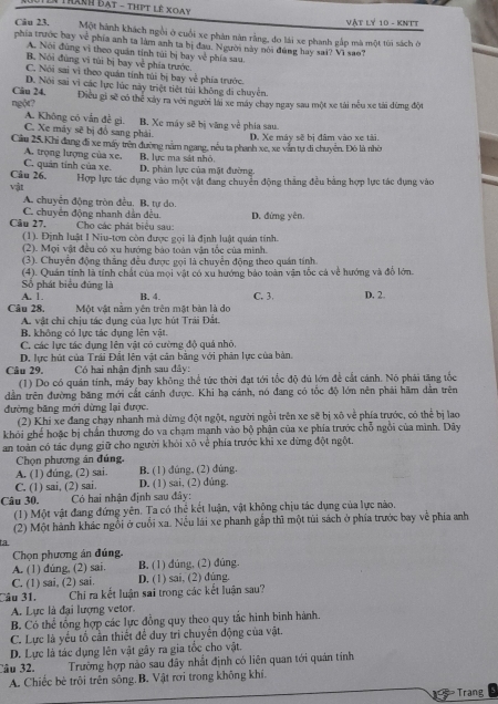 Tê Tránh đạt - thịt lê Xoày
Vật Lý 10 - KNTT
Câu 23. Một hành khách ngôi ở cuối xe phản năn rằng, đo lái xe phanh gắp mà một tùi sách ở
phía trước bay về phía anh ta làm anh ta bị đau. Người này nói đúng hay sai? Vì sao?
A. Nói đùng vì theo quán tính túi bị bay về phía sau
B. Nội đùng vi túi bị bay về phía trước
C. Nói sai vì theo quán tính túi bị bay về phía trước.
D. Nói sai vì các lực lúc này triệt tiết túi không di chuyển.
Câu 24,
ngột? Điều gi sẽ có thể xây ra với người lài xe máy chay ngay sau một xe tài nếu xe tài dừng đội
A. Không có vẫn đề gì.
C. Xe máy sẽ bị đồ sang phải B. Xe máy sẽ bị văng về phía sau. D. Xe máy sẽ bị đâm vào xe tài,
Cầu 25.Khi đang đi xe máy trên đường nằm ngang, nều ta phanh xe, xe văn tự di chuyên. Đô là nhờ
A. trọng lượng của xe.
C. quân tính của xe. B. lực ma sát nhỏ
Câu 26. D. phản lực của mật đường,
vật Hợp lực tác dụng vào một vật đang chuyển động thắng đều bảng hợp lực tác dụng vào
A. chuyển động tròn đều. B. tự do.
Câu 27. C. chuyên động nhanh dản đều.  Cho các phát biệu sau: D. đứng yên,
(1). Định luật I Niu-tơn còn được gọi là định luật quản tính.
(2). Mọi vật đều có xu hướng bào toàn vận tốc của minh.
(3). Chuyển động thắng đều được gọi là chuyển động theo quán tính
(4). Quán tính là tính chất của mọi vật có xu hướng bảo toàn vận tốc cả về hướng và đồ lớn.
Số phát biểu đùng là
A. 1. B. 4 C. 3. D. 2
Câu 28. Một vật năm yên trên mật bản là dọ
A. vật chỉ chịu tác dụng của lực hút Trải Đật.
B. không có lực tác dụng lên vật.
C. các lực tác dụng lên vật có cường độ quả nhỏ.
D. lực hút của Trái Đất lên vật căn bằng với phản lực của bàn.
Câu 29. Có hai nhận định sau đây:
(1) Do có quán tính, máy bay không thể tức thời đạt tới tốc độ đủ lớn để cất cánh. Nó phái tăng tốc
dẫn trên đường băng mới cất cánh được. Khi hạ cánh, nó đang có tốc độ lớn nên phải hãm dân trên
đường băng mới dừng lại được.
(2) Khí xe đang chạy nhanh mà dừng đột ngột, người ngồi trên xe sẽ bị xô về phía trước, có thể bị lao
khói ghế hoặc bị chấn thương do va chạm mạnh vào bộ phận của xe phía trước chỗ ngồi của mình. Dây
an toàn có tác dụng giữ cho người khỏi xõ về phía trước khi xe dừng đột ngột.
Chọn phương án đúng.
A. (1) dúng, (2) sai. B. (1) dúng, (2) dùng.
C. (1) sai, (2) sai. D. (1) sai, (2) dùng.
Câu 30. Có hai nhận định sau đây:
(1) Một vật đang đứng yên. Ta có thể kết luận, vật không chịu tác dụng của lực nào.
(2) Một hành khác ngỗi ở cuối xa. Nếu lái xe phanh gắp thì một tùi sách ở phía trước bay về phía anh
t.a.
Chọn phương án đúng.
A. (1) dúng, (2) sai. B, (1) dúng, (2) đúng.
C. (1) sai, (2) sai. D. (1) sai, (2) dúng.
Câu 31. Chi ra kết luận sai trong các kết luận sau?
A. Lực là đại lượng vetor.
B. Có thể tổng hợp các lực đồng quy theo quy tắc hình binh hành.
C. Lực là yếu tổ cần thiết để duy tri chuyên động của vật.
D. Lực là tác dụng lên vật gây ra gia tốc cho vật.
Câu 32. Trường hợp nào sau đây nhất định có liên quan tới quán tính
A. Chiếc bè trôi trên sông.B. Vật rơi trong không khí.
Trang