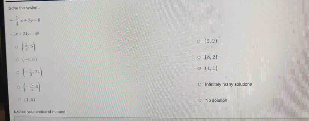 Solve the system.
- 1/4 x+3y=6
-2x+24y=48
( 1/4 ,6)
(2,2)
(-1,6)
(8,2)
(- 1/2 ,24)
(1,1)
(- 3/4 ,6)
Infinitely many solutions
(1,6) No solution
Explain your choice of method.