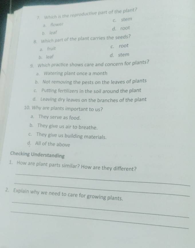 Which is the reproductive part of the plant?
a. flower c. stem
b. leaf d. root
8. Which part of the plant carries the seeds?
a. fruit c. root
b. leaf d. stem
9. Which practice shows care and concern for plants?
a. Watering plant once a month
b. Not removing the pests on the leaves of plants
c. Putting fertilizers in the soil around the plant
d. Leaving dry leaves on the branches of the plant
10. Why are plants important to us?
a. They serve as food.
b. They give us air to breathe.
c. They give us building materials.
d. All of the above
Checking Understanding
_
1. How are plant parts similar? How are they different?
_
_
2. Explain why we need to care for growing plants.
_