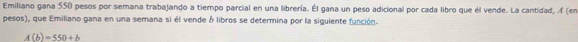 Emiliano gana 550 pesos por semana trabajando a tiempo parcial en una librería. Él gana un peso adicional por cada libro que él vende. La cantidad, A (en 
pesos), que Emiliano gana en una semana si él vende ó libros se determina por la siguiente función.
A(b)=550+b