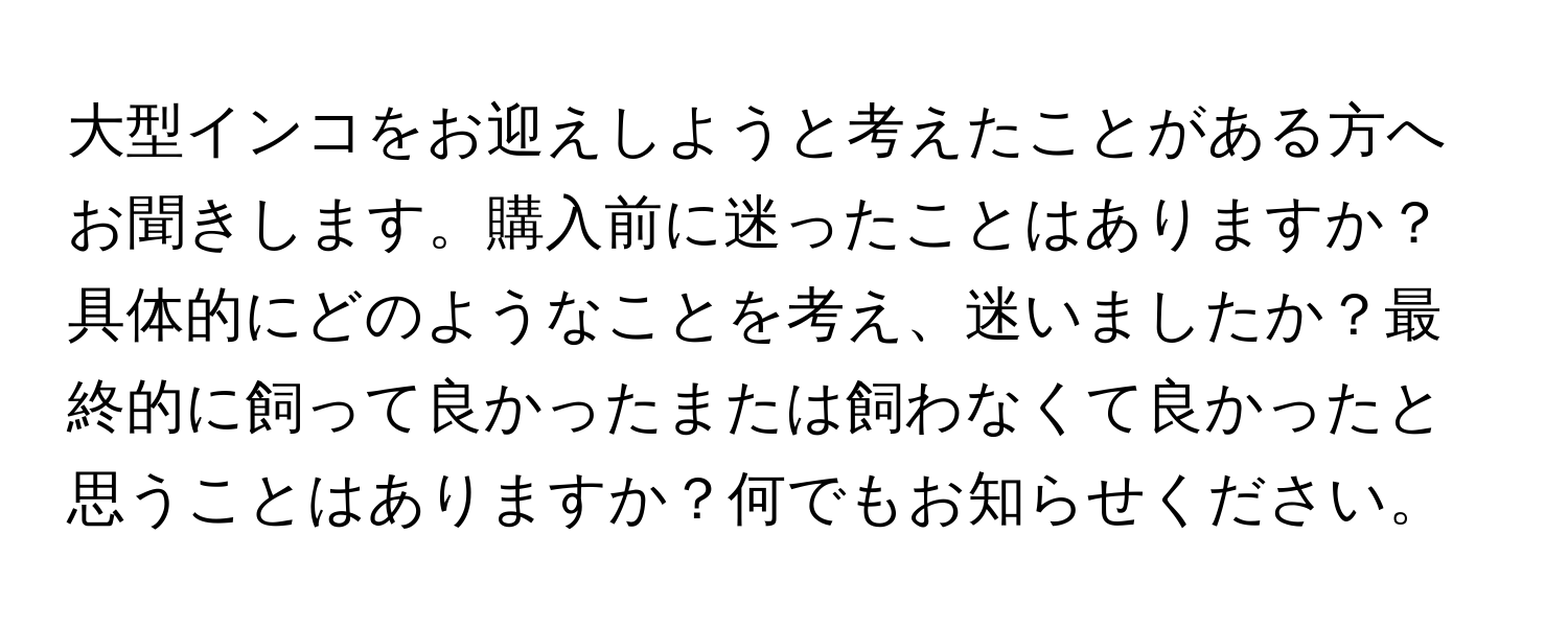 大型インコをお迎えしようと考えたことがある方へお聞きします。購入前に迷ったことはありますか？具体的にどのようなことを考え、迷いましたか？最終的に飼って良かったまたは飼わなくて良かったと思うことはありますか？何でもお知らせください。