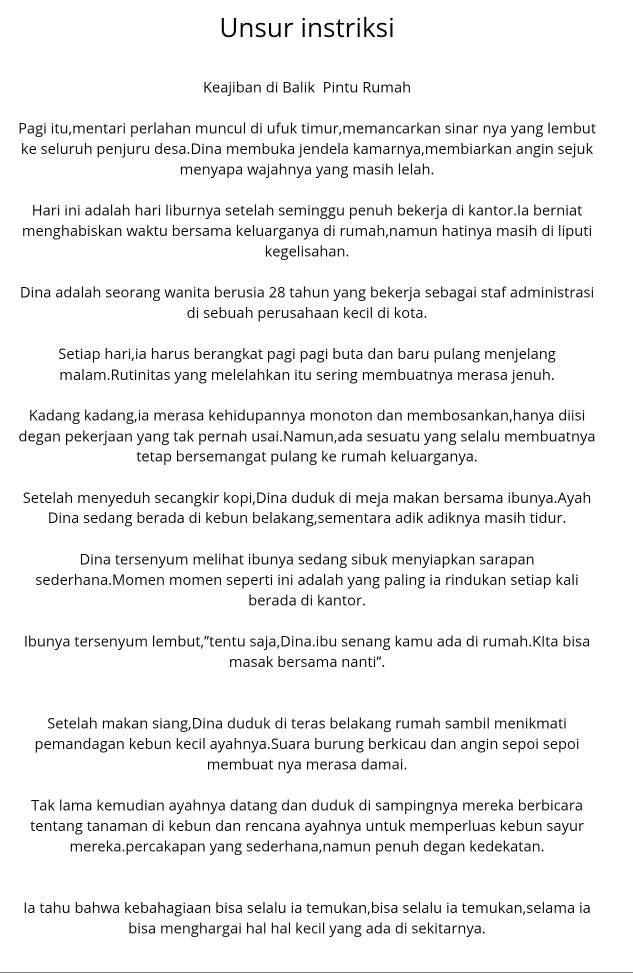 Unsur instriksi
Keajiban di Balik Pintu Rumah
Pagi itu,mentari perlahan muncul di ufuk timur,memancarkan sinar nya yang lembut
ke seluruh penjuru desa.Dina membuka jendela kamarnya,membiarkan angin sejuk
menyapa wajahnya yang masih lelah.
Hari ini adalah hari liburnya setelah seminggu penuh bekerja di kantor.Ia berniat
menghabiskan waktu bersama keluarganya di rumah,namun hatinya masih di liputi
kegelisahan.
Dina adalah seorang wanita berusia 28 tahun yang bekerja sebagai staf administrasi
di sebuah perusahaan kecil di kota.
Setiap hari,ia harus berangkat pagi pagi buta dan baru pulang menjelang
malam.Rutinitas yang melelahkan itu sering membuatnya merasa jenuh.
Kadang kadang,ia merasa kehidupannya monoton dan membosankan,hanya diisi
degan pekerjaan yang tak pernah usai.Namun,ada sesuatu yang selalu membuatnya
tetap bersemangat pulang ke rumah keluarganya.
Setelah menyeduh secangkir kopi,Dina duduk di meja makan bersama ibunya.Ayah
Dina sedang berada di kebun belakang,sementara adik adiknya masih tidur.
Dina tersenyum melihat ibunya sedang sibuk menyiapkan sarapan
sederhana.Momen momen seperti ini adalah yang paling ia rindukan setiap kali
berada di kantor.
Ibunya tersenyum lembut,”tentu saja,Dina.ibu senang kamu ada di rumah.Klta bisa
masak bersama nanti".
Setelah makan siang,Dina duduk di teras belakang rumah sambil menikmati
pemandagan kebun kecil ayahnya.Suara burung berkicau dan angin sepoi sepoi
membuat nya merasa damai.
Tak lama kemudian ayahnya datang dan duduk di sampingnya mereka berbicara
tentang tanaman di kebun dan rencana ayahnya untuk memperluas kebun sayur
mereka.percakapan yang sederhana,namun penuh degan kedekatan.
la tahu bahwa kebahagiaan bisa selalu ia temukan,bisa selalu ia temukan,selama ia
bisa menghargai hal hal kecil yang ada di sekitarnya.