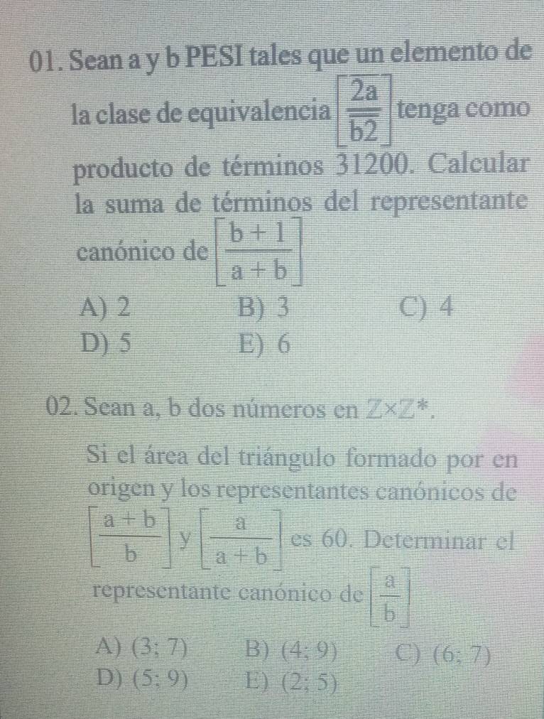 Sean a y b PESI tales que un elemento de
la clase de equivalencia [ 2a/b2 ] tenga como
producto de términos 31200. Calcular
la suma de términos del representante
canónico de [ (b+1)/a+b ]
A) 2 B) 3 C) 4
D) 5 E) 6
02. Sean a, b dos números en Z* Z^*. 
Si el área del triángulo formado por en
origen y los representantes canónicos de
[ (a+b)/b ] [ a/a+b ] es 60. Determinar el
representante canónico de [ a/b ]
A) (3;7) B) (4;9) C) (6;7)
D) (5;9) E) (2;5)